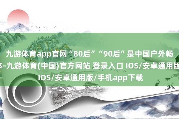 九游体育app官网“80后”“90后”是中国户外畅通中枢摧毁群体-九游体育(中国)官方网站 登录入口 IOS/安卓通用版/手机app下载
