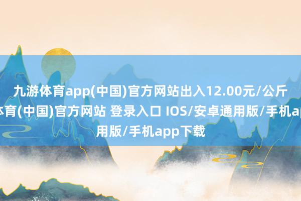 九游体育app(中国)官方网站出入12.00元/公斤-九游体育(中国)官方网站 登录入口 IOS/安卓通用版/手机app下载