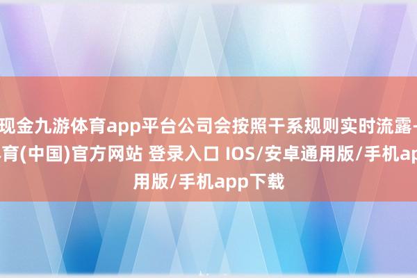现金九游体育app平台公司会按照干系规则实时流露-九游体育(中国)官方网站 登录入口 IOS/安卓通用版/手机app下载