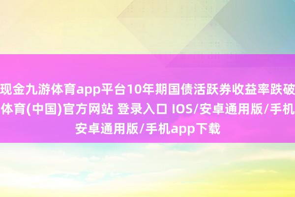 现金九游体育app平台10年期国债活跃券收益率跌破2%-九游体育(中国)官方网站 登录入口 IOS/安卓通用版/手机app下载