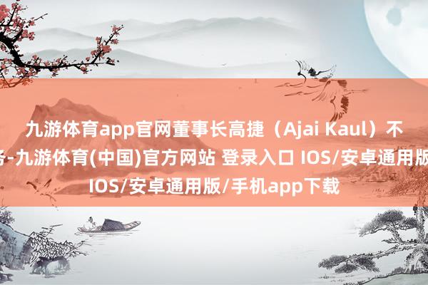 九游体育app官网董事长高捷（Ajai Kaul）不再代行相应职务-九游体育(中国)官方网站 登录入口 IOS/安卓通用版/手机app下载