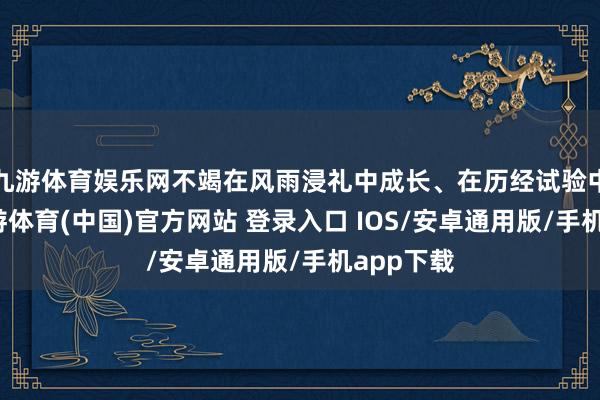 九游体育娱乐网不竭在风雨浸礼中成长、在历经试验中壮大-九游体育(中国)官方网站 登录入口 IOS/安卓通用版/手机app下载