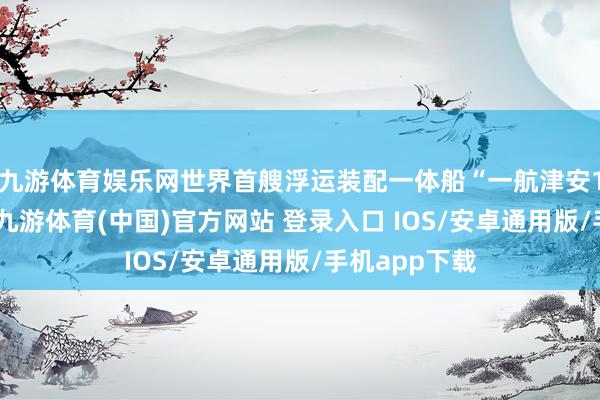 九游体育娱乐网世界首艘浮运装配一体船“一航津安1”横空出世-九游体育(中国)官方网站 登录入口 IOS/安卓通用版/手机app下载