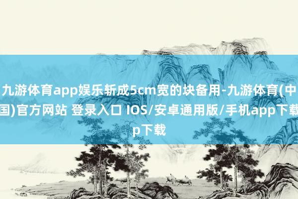 九游体育app娱乐斩成5cm宽的块备用-九游体育(中国)官方网站 登录入口 IOS/安卓通用版/手机app下载