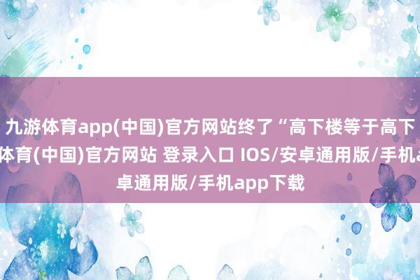 九游体育app(中国)官方网站终了“高下楼等于高下流-九游体育(中国)官方网站 登录入口 IOS/安卓通用版/手机app下载