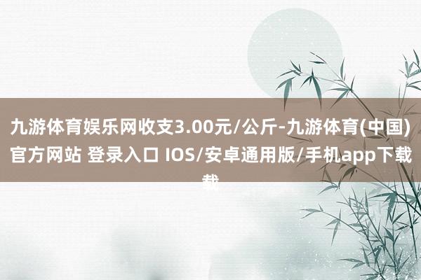 九游体育娱乐网收支3.00元/公斤-九游体育(中国)官方网站 登录入口 IOS/安卓通用版/手机app下载