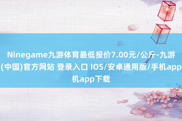 Ninegame九游体育最低报价7.00元/公斤-九游体育(中国)官方网站 登录入口 IOS/安卓通用版/手机app下载