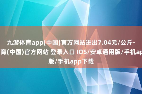 九游体育app(中国)官方网站进出7.04元/公斤-九游体育(中国)官方网站 登录入口 IOS/安卓通用版/手机app下载