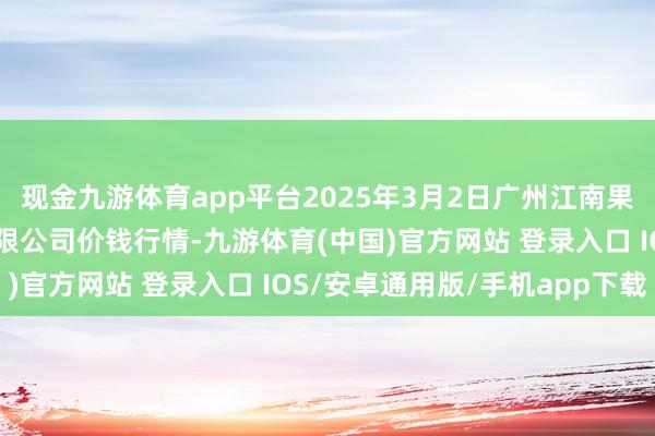 现金九游体育app平台2025年3月2日广州江南果菜批发商场方向解决有限公司价钱行情-九游体育(中国)官方网站 登录入口 IOS/安卓通用版/手机app下载