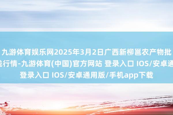 九游体育娱乐网2025年3月2日广西新柳邕农产物批发市集有限公司价钱行情-九游体育(中国)官方网站 登录入口 IOS/安卓通用版/手机app下载