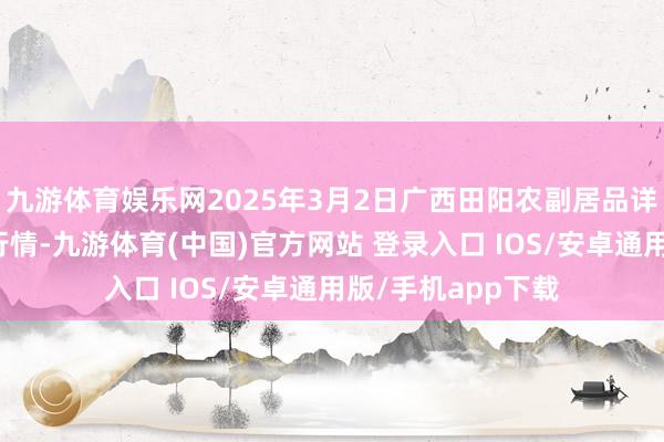 九游体育娱乐网2025年3月2日广西田阳农副居品详尽批发市集价钱行情-九游体育(中国)官方网站 登录入口 IOS/安卓通用版/手机app下载