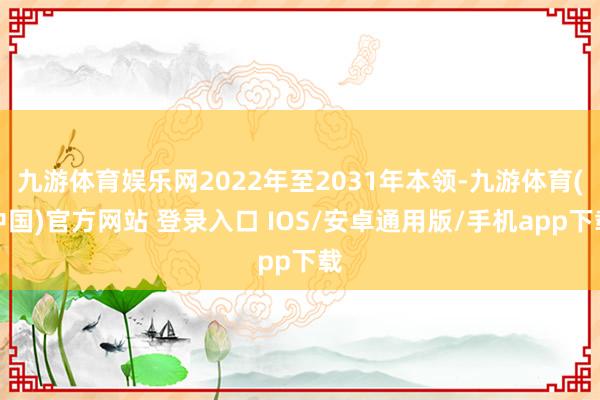 九游体育娱乐网2022年至2031年本领-九游体育(中国)官方网站 登录入口 IOS/安卓通用版/手机app下载
