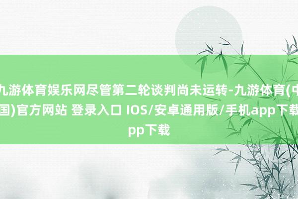 九游体育娱乐网尽管第二轮谈判尚未运转-九游体育(中国)官方网站 登录入口 IOS/安卓通用版/手机app下载