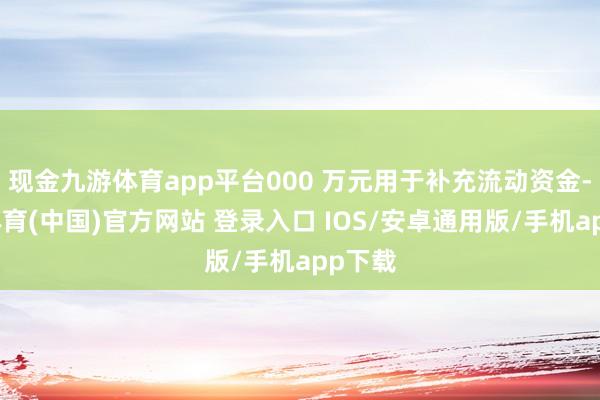 现金九游体育app平台000 万元用于补充流动资金-九游体育(中国)官方网站 登录入口 IOS/安卓通用版/手机app下载