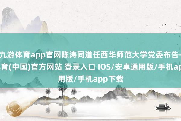 九游体育app官网陈涛同道任西华师范大学党委布告-九游体育(中国)官方网站 登录入口 IOS/安卓通用版/手机app下载
