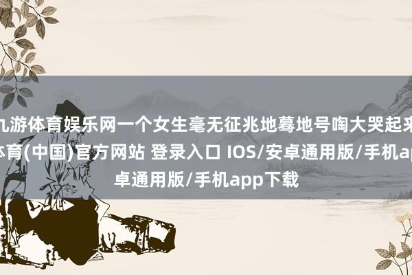 九游体育娱乐网一个女生毫无征兆地蓦地号啕大哭起来-九游体育(中国)官方网站 登录入口 IOS/安卓通用版/手机app下载
