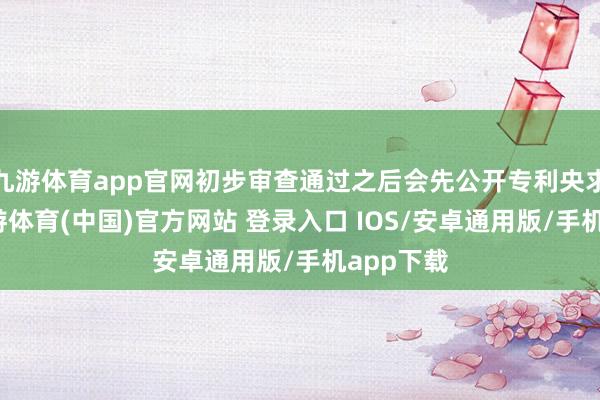 九游体育app官网初步审查通过之后会先公开专利央求文本-九游体育(中国)官方网站 登录入口 IOS/安卓通用版/手机app下载