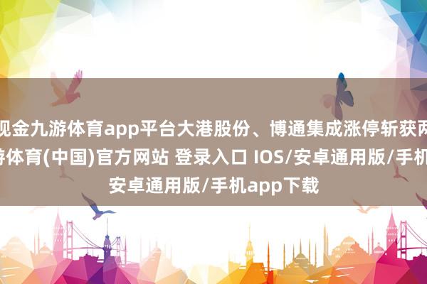 现金九游体育app平台大港股份、博通集成涨停斩获两连板-九游体育(中国)官方网站 登录入口 IOS/安卓通用版/手机app下载