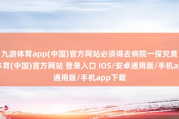 九游体育app(中国)官方网站必须得去病院一探究竟-九游体育(中国)官方网站 登录入口 IOS/安卓通用版/手机app下载