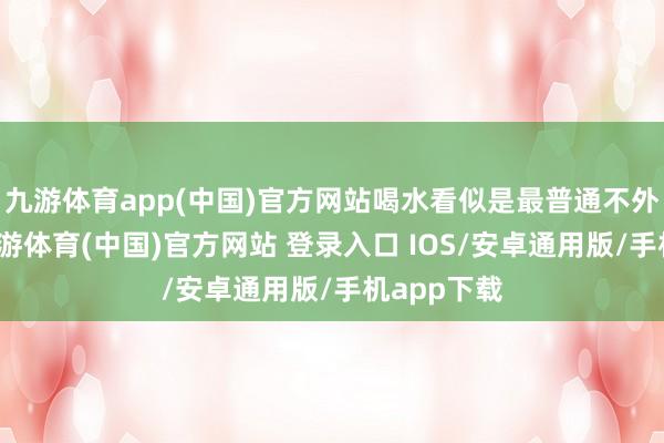 九游体育app(中国)官方网站喝水看似是最普通不外的行径-九游体育(中国)官方网站 登录入口 IOS/安卓通用版/手机app下载
