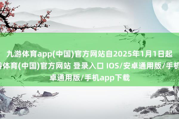 九游体育app(中国)官方网站自2025年1月1日起推论-九游体育(中国)官方网站 登录入口 IOS/安卓通用版/手机app下载