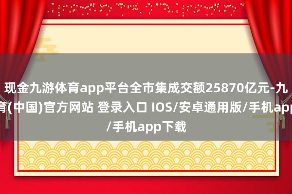 现金九游体育app平台全市集成交额25870亿元-九游体育(中国)官方网站 登录入口 IOS/安卓通用版/手机app下载