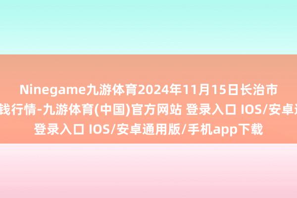 Ninegame九游体育2024年11月15日长治市金鑫瓜果批发阛阓价钱行情-九游体育(中国)官方网站 登录入口 IOS/安卓通用版/手机app下载