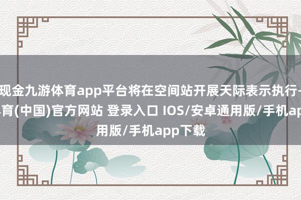 现金九游体育app平台将在空间站开展天际表示执行-九游体育(中国)官方网站 登录入口 IOS/安卓通用版/手机app下载