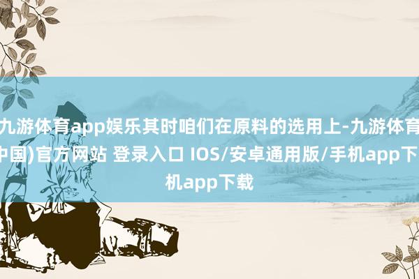 九游体育app娱乐其时咱们在原料的选用上-九游体育(中国)官方网站 登录入口 IOS/安卓通用版/手机app下载