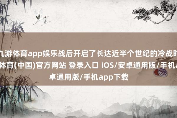 九游体育app娱乐战后开启了长达近半个世纪的冷战时分-九游体育(中国)官方网站 登录入口 IOS/安卓通用版/手机app下载
