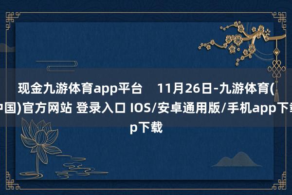 现金九游体育app平台    11月26日-九游体育(中国)官方网站 登录入口 IOS/安卓通用版/手机app下载