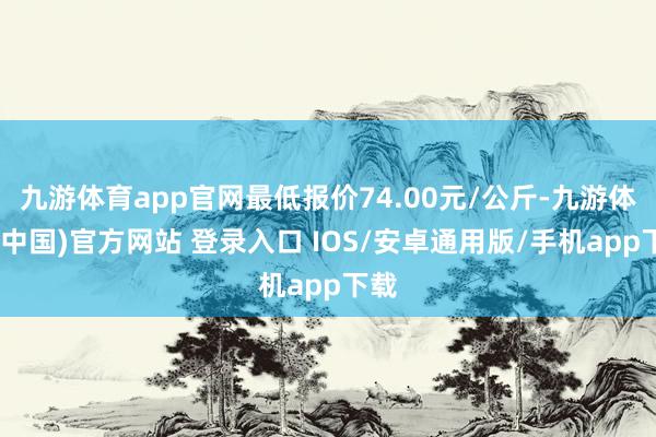 九游体育app官网最低报价74.00元/公斤-九游体育(中国)官方网站 登录入口 IOS/安卓通用版/手机app下载