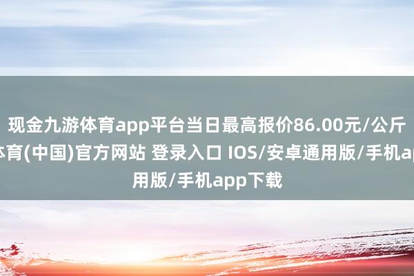 现金九游体育app平台当日最高报价86.00元/公斤-九游体育(中国)官方网站 登录入口 IOS/安卓通用版/手机app下载