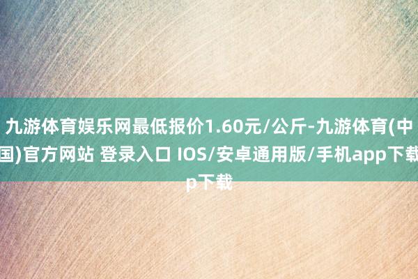 九游体育娱乐网最低报价1.60元/公斤-九游体育(中国)官方网站 登录入口 IOS/安卓通用版/手机app下载