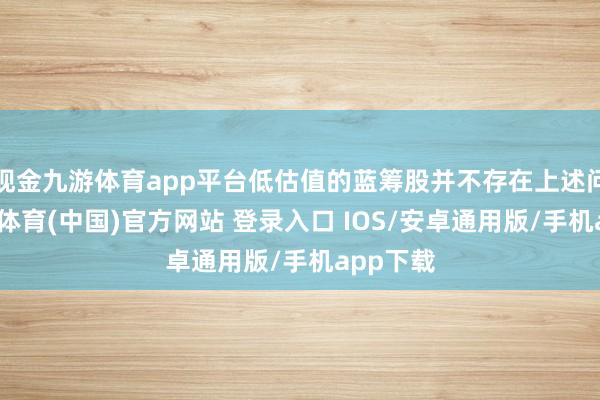 现金九游体育app平台低估值的蓝筹股并不存在上述问题-九游体育(中国)官方网站 登录入口 IOS/安卓通用版/手机app下载