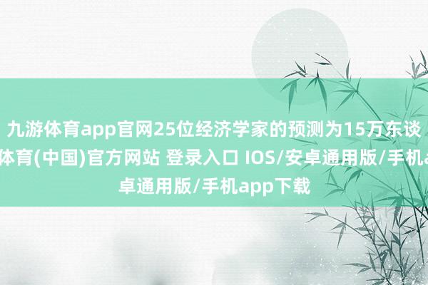 九游体育app官网25位经济学家的预测为15万东谈主-九游体育(中国)官方网站 登录入口 IOS/安卓通用版/手机app下载