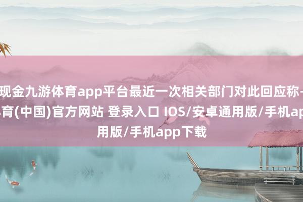 现金九游体育app平台最近一次相关部门对此回应称-九游体育(中国)官方网站 登录入口 IOS/安卓通用版/手机app下载