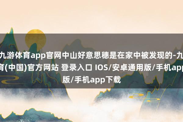 九游体育app官网中山好意思穗是在家中被发现的-九游体育(中国)官方网站 登录入口 IOS/安卓通用版/手机app下载
