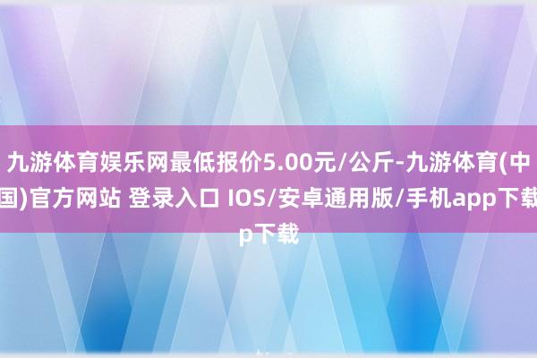 九游体育娱乐网最低报价5.00元/公斤-九游体育(中国)官方网站 登录入口 IOS/安卓通用版/手机app下载