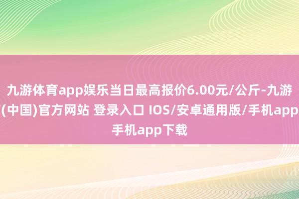 九游体育app娱乐当日最高报价6.00元/公斤-九游体育(中国)官方网站 登录入口 IOS/安卓通用版/手机app下载