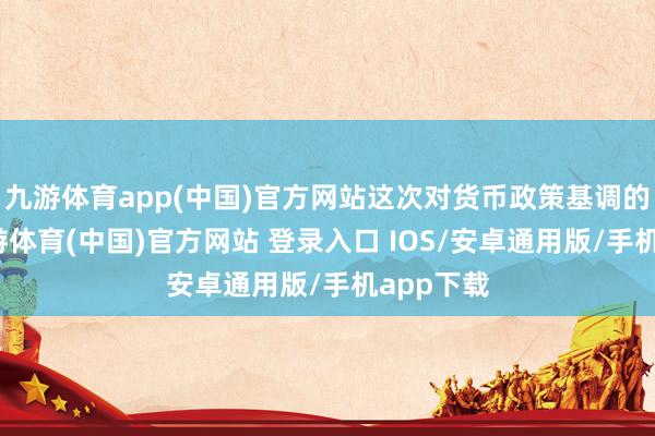九游体育app(中国)官方网站这次对货币政策基调的颐养-九游体育(中国)官方网站 登录入口 IOS/安卓通用版/手机app下载