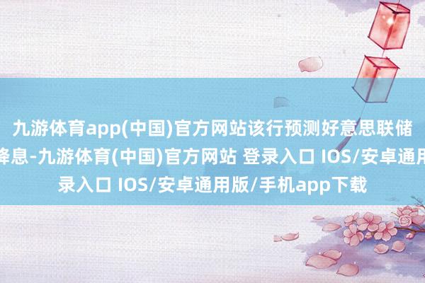 九游体育app(中国)官方网站　　该行预测好意思联储将在2025年大幅降息-九游体育(中国)官方网站 登录入口 IOS/安卓通用版/手机app下载