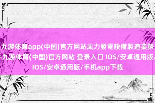 九游体育app(中国)官方网站風力發電設備製造業務的運行和維護-九游体育(中国)官方网站 登录入口 IOS/安卓通用版/手机app下载