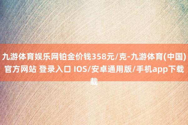 九游体育娱乐网铂金价钱358元/克-九游体育(中国)官方网站 登录入口 IOS/安卓通用版/手机app下载