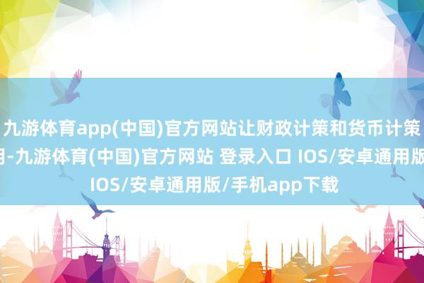 九游体育app(中国)官方网站让财政计策和货币计策证实更大的作用-九游体育(中国)官方网站 登录入口 IOS/安卓通用版/手机app下载