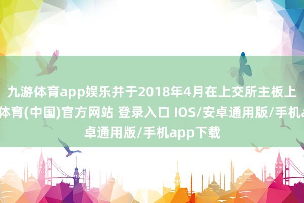 九游体育app娱乐并于2018年4月在上交所主板上市-九游体育(中国)官方网站 登录入口 IOS/安卓通用版/手机app下载