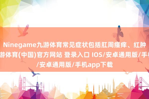 Ninegame九游体育常见症状包括肛周瘙痒、红肿及难熬-九游体育(中国)官方网站 登录入口 IOS/安卓通用版/手机app下载