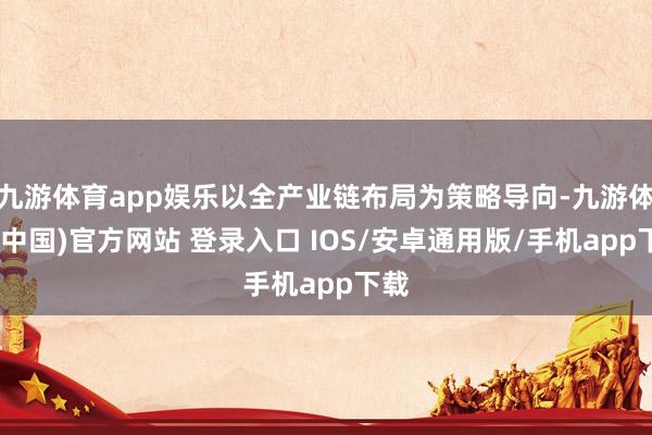 九游体育app娱乐以全产业链布局为策略导向-九游体育(中国)官方网站 登录入口 IOS/安卓通用版/手机app下载