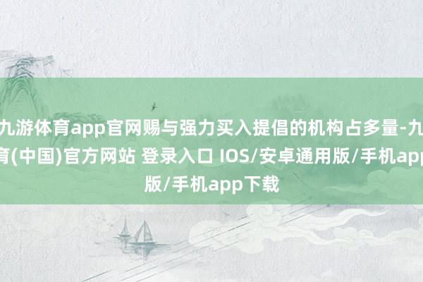 九游体育app官网赐与强力买入提倡的机构占多量-九游体育(中国)官方网站 登录入口 IOS/安卓通用版/手机app下载