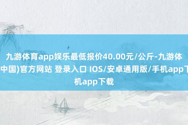 九游体育app娱乐最低报价40.00元/公斤-九游体育(中国)官方网站 登录入口 IOS/安卓通用版/手机app下载